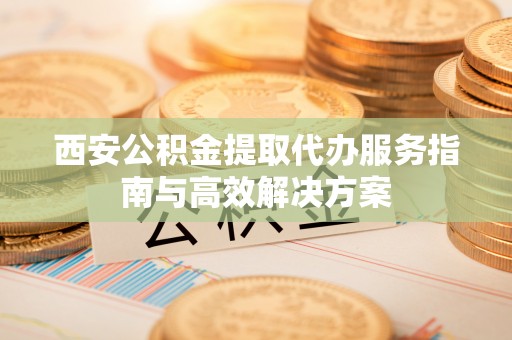 瓦房店西安公积金提取代办服务指南与高效解决方案