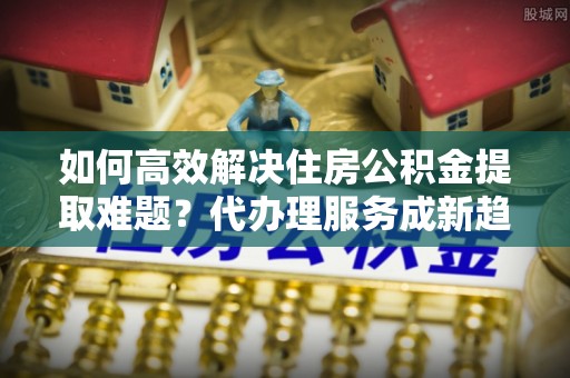 瓦房店如何高效解决住房公积金提取难题？代办理服务成新趋势