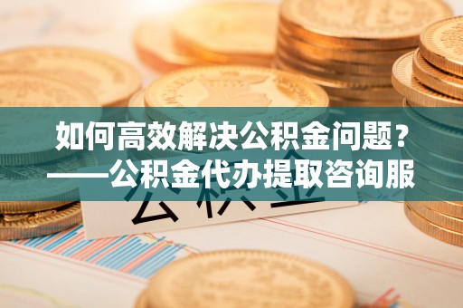 瓦房店如何高效解决公积金问题？——公积金代办提取咨询服务指南