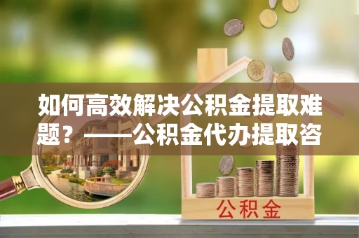瓦房店如何高效解决公积金提取难题？——公积金代办提取咨询服务全解析