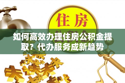 瓦房店如何高效办理住房公积金提取？代办服务成新趋势